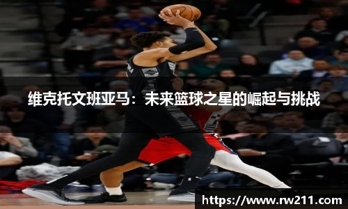 维克托文班亚马：未来篮球之星的崛起与挑战